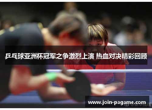 乒乓球亚洲杯冠军之争激烈上演 热血对决精彩回顾