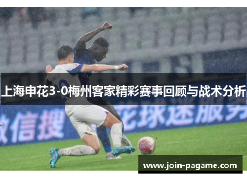 上海申花3-0梅州客家精彩赛事回顾与战术分析