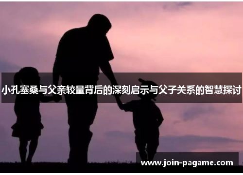 小孔塞桑与父亲较量背后的深刻启示与父子关系的智慧探讨