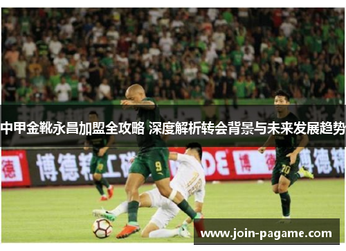中甲金靴永昌加盟全攻略 深度解析转会背景与未来发展趋势