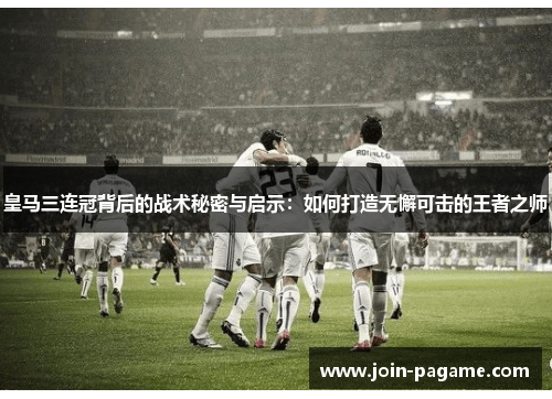 皇马三连冠背后的战术秘密与启示：如何打造无懈可击的王者之师
