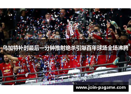 乌加特补时最后一分钟推射绝杀引爆百年球场全场沸腾