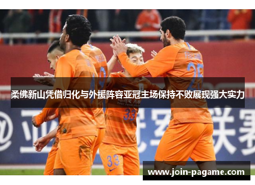 柔佛新山凭借归化与外援阵容亚冠主场保持不败展现强大实力